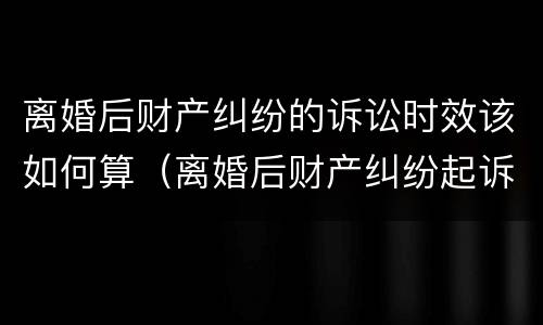 离婚后财产纠纷的诉讼时效该如何算（离婚后财产纠纷起诉时效）