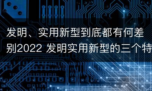 发明、实用新型到底都有何差别2022 发明实用新型的三个特点