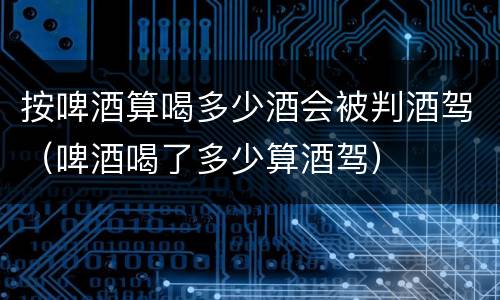 按啤酒算喝多少酒会被判酒驾（啤酒喝了多少算酒驾）