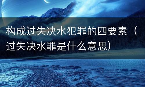 构成过失决水犯罪的四要素（过失决水罪是什么意思）