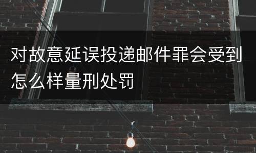 对故意延误投递邮件罪会受到怎么样量刑处罚