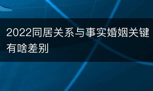 2022同居关系与事实婚姻关键有啥差别