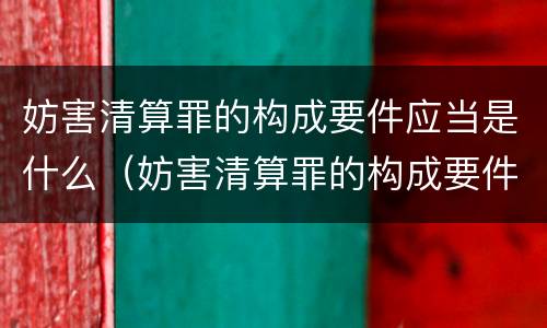 妨害清算罪的构成要件应当是什么（妨害清算罪的构成要件应当是什么意思）