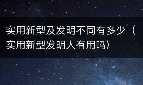 实用新型及发明不同有多少（实用新型发明人有用吗）