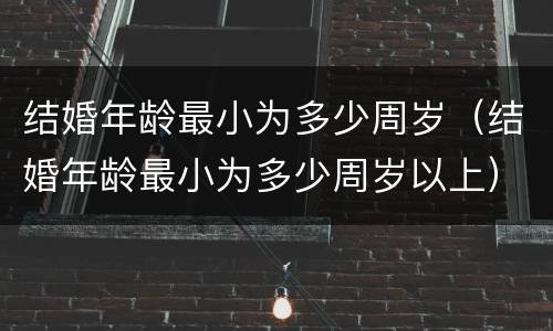 结婚年龄最小为多少周岁(结婚年龄最小为多少周岁以上)