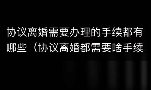 协议离婚需要办理的手续都有哪些（协议离婚都需要啥手续）