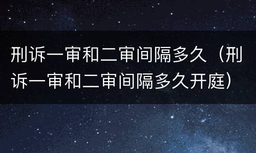 刑诉一审和二审间隔多久（刑诉一审和二审间隔多久开庭）