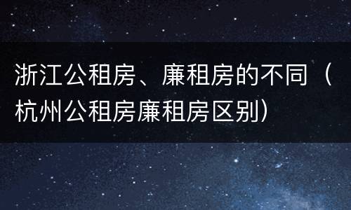 浙江公租房、廉租房的不同（杭州公租房廉租房区别）