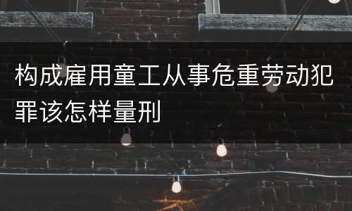 构成雇用童工从事危重劳动犯罪该怎样量刑