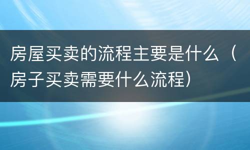 房屋买卖的流程主要是什么（房子买卖需要什么流程）
