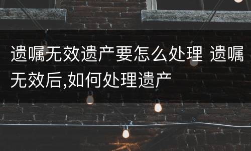 遗嘱无效遗产要怎么处理 遗嘱无效后,如何处理遗产