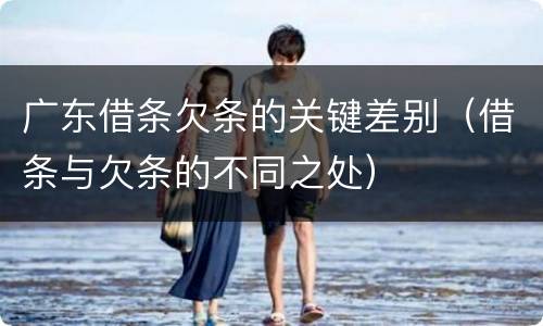 广东借条欠条的关键差别（借条与欠条的不同之处）