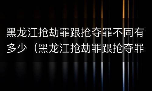 黑龙江抢劫罪跟抢夺罪不同有多少（黑龙江抢劫罪跟抢夺罪不同有多少人）