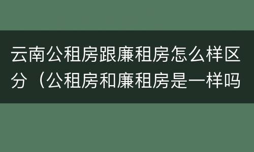 云南公租房跟廉租房怎么样区分（公租房和廉租房是一样吗）