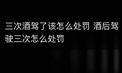 三次酒驾了该怎么处罚 酒后驾驶三次怎么处罚