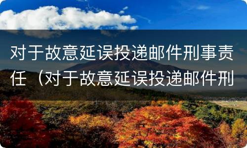 对于故意延误投递邮件刑事责任（对于故意延误投递邮件刑事责任怎么处理）