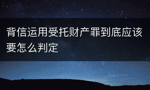 背信运用受托财产罪到底应该要怎么判定