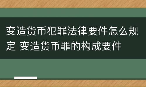 变造货币犯罪法律要件怎么规定 变造货币罪的构成要件
