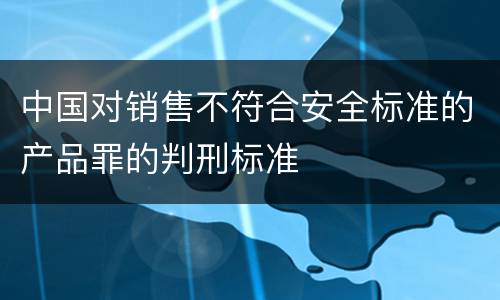 中国对销售不符合安全标准的产品罪的判刑标准