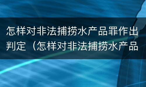 怎样对非法捕捞水产品罪作出判定（怎样对非法捕捞水产品罪作出判定处罚）
