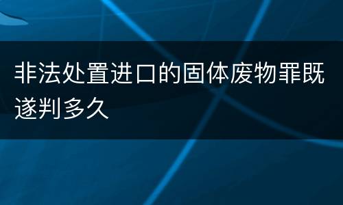 非法处置进口的固体废物罪既遂判多久