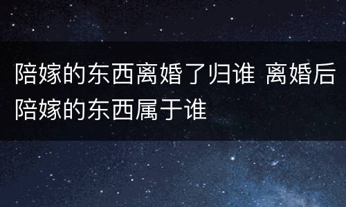 陪嫁的东西离婚了归谁 离婚后陪嫁的东西属于谁