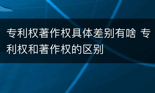 专利权著作权具体差别有啥 专利权和著作权的区别
