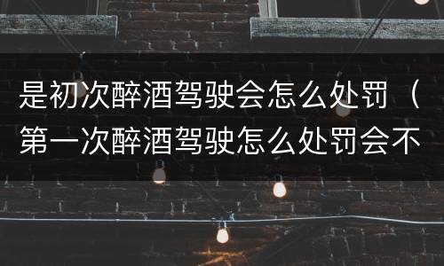 是初次醉酒驾驶会怎么处罚（第一次醉酒驾驶怎么处罚会不会拘留）
