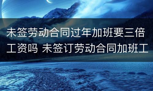 未签劳动合同过年加班要三倍工资吗 未签订劳动合同加班工资也能双倍赔偿吗