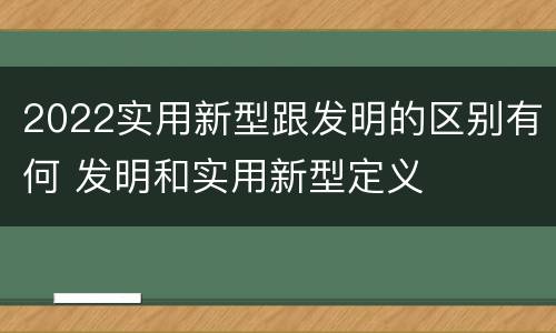 2022实用新型跟发明的区别有何 发明和实用新型定义