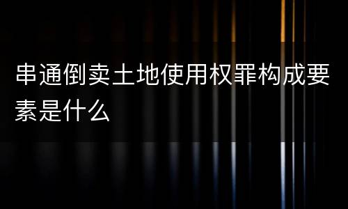串通倒卖土地使用权罪构成要素是什么