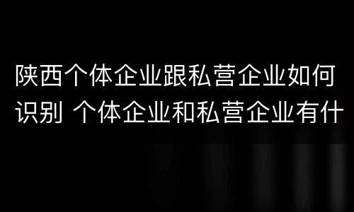 陕西个体企业跟私营企业如何识别 个体企业和私营企业有什么区别和联系