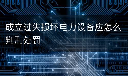 成立过失损坏电力设备应怎么判刑处罚