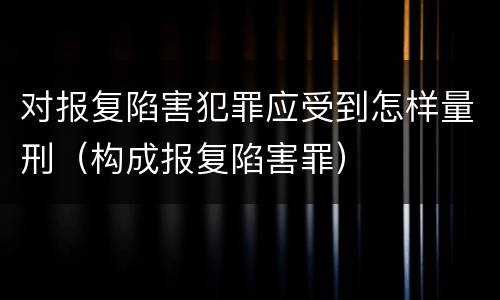 对报复陷害犯罪应受到怎样量刑（构成报复陷害罪）