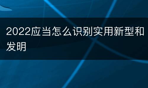2022应当怎么识别实用新型和发明