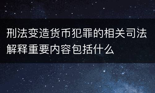 刑法变造货币犯罪的相关司法解释重要内容包括什么