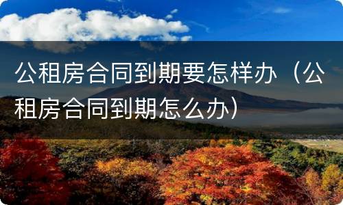公租房合同到期要怎样办（公租房合同到期怎么办）
