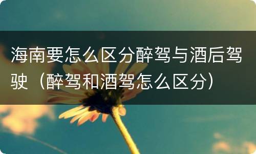 海南要怎么区分醉驾与酒后驾驶（醉驾和酒驾怎么区分）