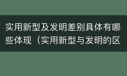实用新型及发明差别具体有哪些体现（实用新型与发明的区别有哪些）