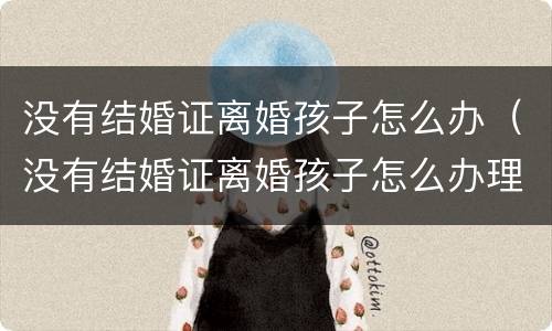 没有结婚证离婚孩子怎么办（没有结婚证离婚孩子怎么办理）