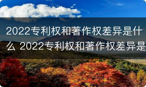 2022专利权和著作权差异是什么 2022专利权和著作权差异是什么意思