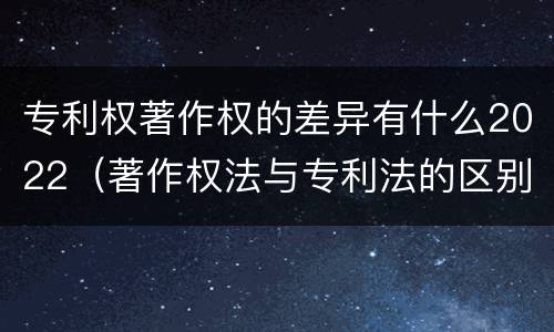 专利权著作权的差异有什么2022（著作权法与专利法的区别）