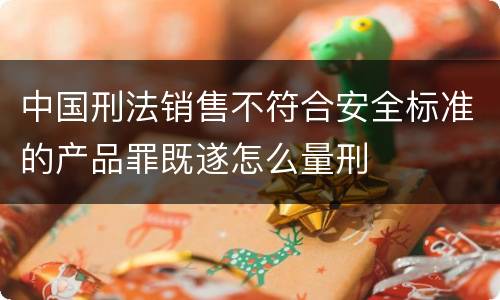 中国刑法销售不符合安全标准的产品罪既遂怎么量刑