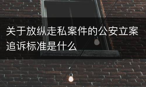 关于放纵走私案件的公安立案追诉标准是什么