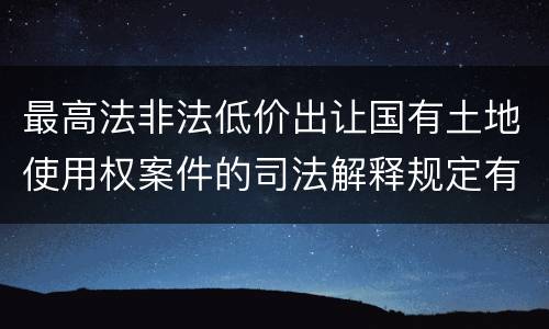 最高法非法低价出让国有土地使用权案件的司法解释规定有哪些主要内容