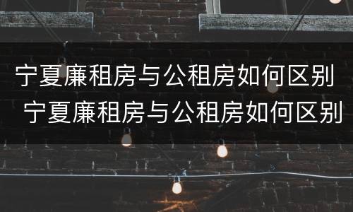宁夏廉租房与公租房如何区别 宁夏廉租房与公租房如何区别图片