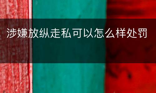 涉嫌放纵走私可以怎么样处罚
