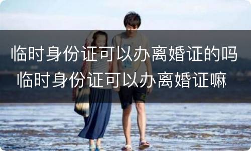 临时身份证可以办离婚证的吗 临时身份证可以办离婚证嘛
