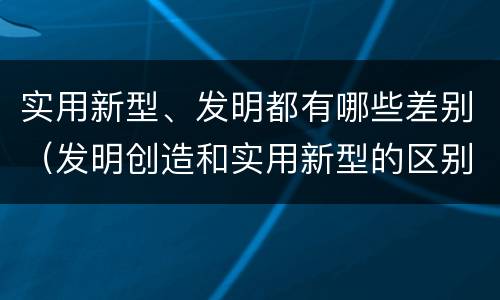 实用新型、发明都有哪些差别（发明创造和实用新型的区别）