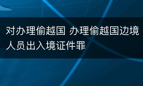 对办理偷越国 办理偷越国边境人员出入境证件罪
